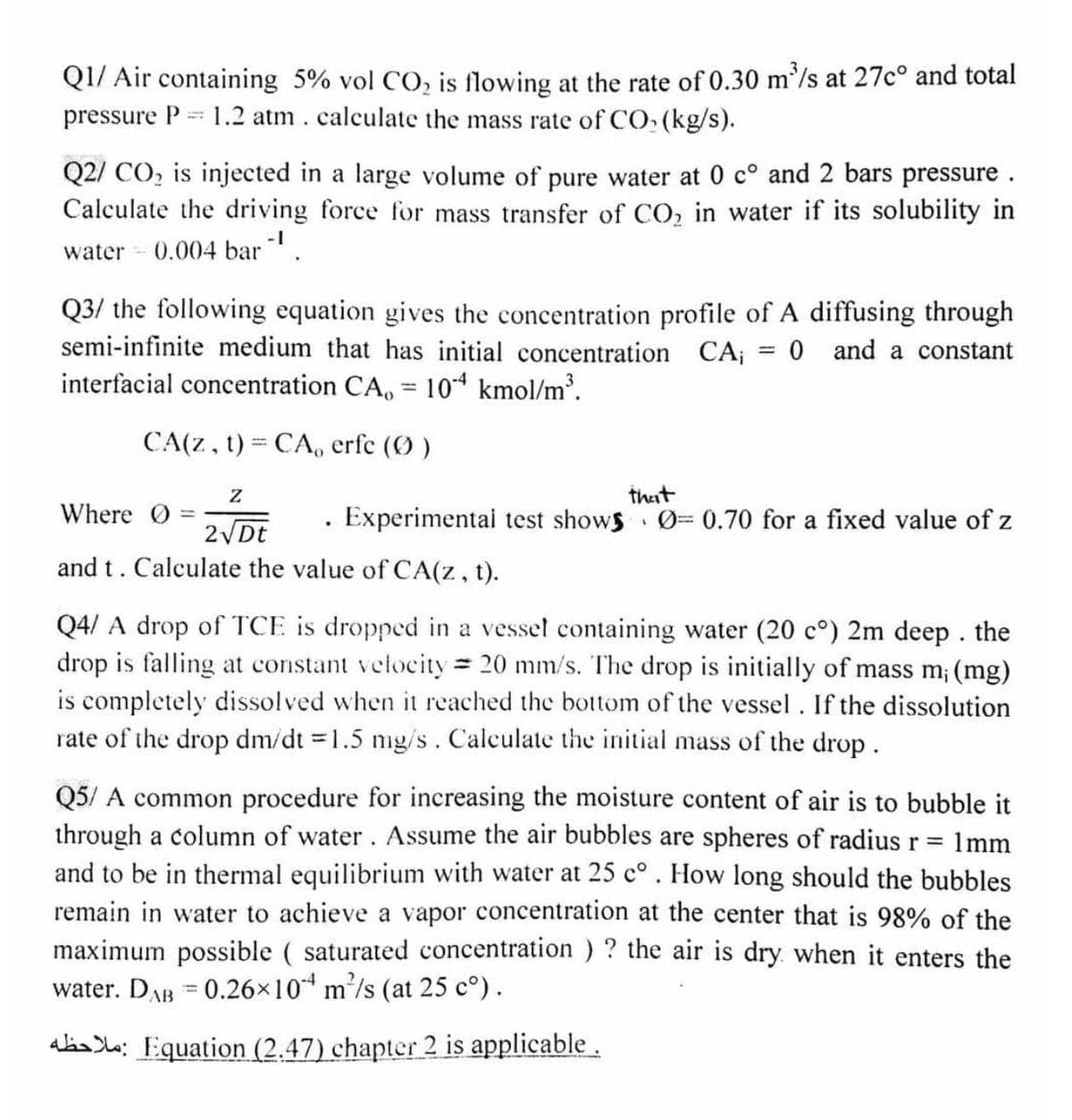 Q1/ Air containing 5% vol CO, is flowing at the rate of 0.30 m'/s at 27c° and total
1.2 atm. calculate the mass rate of CO, (kg/s).
pressure P
Q2/ CO, is injected in a large volume of pure water at 0 c° and 2 bars pressure .
Calculate the driving force for mass transfer of CO, in water if its solubility in
-1
water - 0.004 bar.
Q3/ the following equation gives the concentration profile of A diffusing through
semi-infinite medium that has initial concentration CA;
0 and a constant
interfacial concentration CA, = 104 kmol/m³.
CA(Z, t) = CA, erfe (O )
that
Experimentai test shows 0=0.70 for a fixed value of z
Where O
2 Dt
and t. Calculate the value of CA(z, t).
Q4/ A drop of TCE is dropped in a vessel containing water (20 c°) 2m deep. the
drop is falling at constant velocity 20 mm/s. The drop is initially of mass m; (mg)
is completely dissolved when it reached the bottom of the vessel. If the dissolution
rate of the drop dm/dt 1.5 mg/s. Calculate the initial mass of the drop.
%3|
Q5/ A common procedure for increasing the moisture content of air is to bubble it
through a column of water. Assume the air bubbles are spheres of radius r%3D
and to be in thermal equilibrium with water at 25 c°. How long should the bubbles
remain in water to achieve a vapor concentration at the center that is 98% of the
maximum possible ( saturated concentration ) ? the air is dry when it enters the
water. DAB = 0.26x10 m/s (at 25 c°).
1mm
alas le: Equation (2.47) chapter 2 is applicable.
