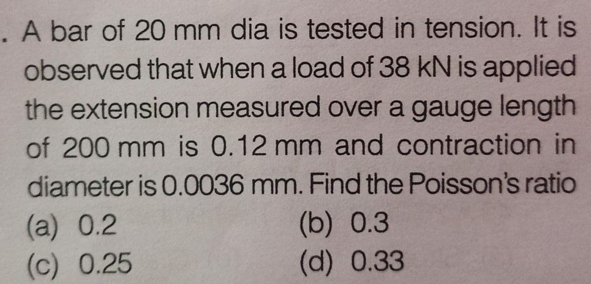 . A bar of 20 mm dia is tested in tension. It is
observed that when a load of 38 kN is applied
the extension measured over a gauge length
of 200 mm is 0.12 mm and contraction in
diameter is 0.0036 mm. Find the Poisson's ratio
(a) 0.2
(c) 0.25
(b) 0.3
(d) 0.33
