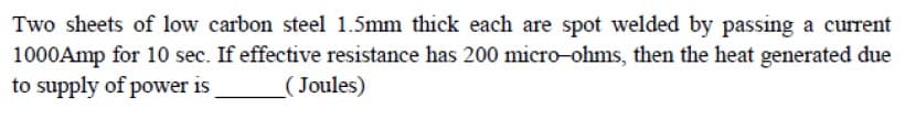 Two sheets of low carbon steel 1.5mm thick each are spot welded by passing a current
1000Amp for 10 sec. If effective resistance has 200 micro-ohms, then the heat generated due
to supply of power is
(Joules)
