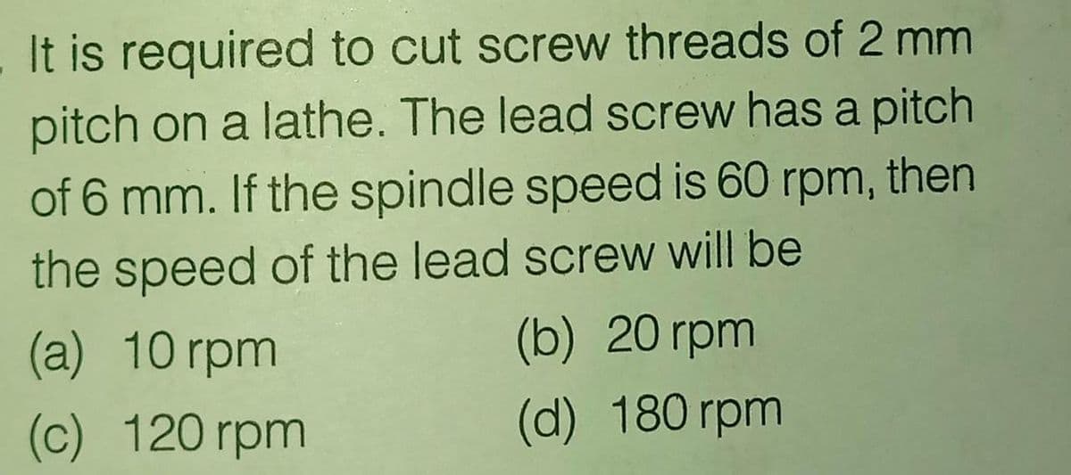 It is required to cut screw threads of 2 mm
pitch on a lathe. The lead screw has a pitch
of 6 mm. If the spindle speed is 60 rpm, then
the speed of the lead screw will be
(b) 20 rpm
(a) 10 rpm
(c) 120 rpm
(d) 180 rpm
