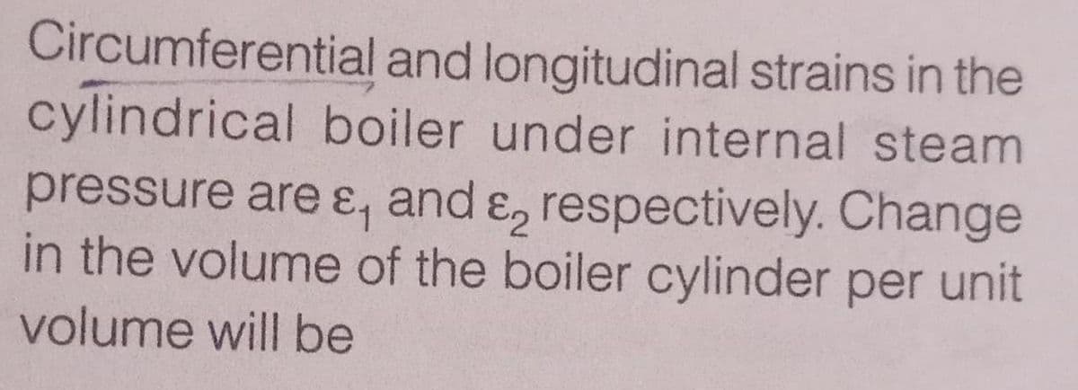 Circumferential and longitudinal strains in the
cylindrical boiler under internal steam
pressure are ɛ, and ɛ, respectively. Change
in the volume of the boiler cylinder per unit
volume will be

