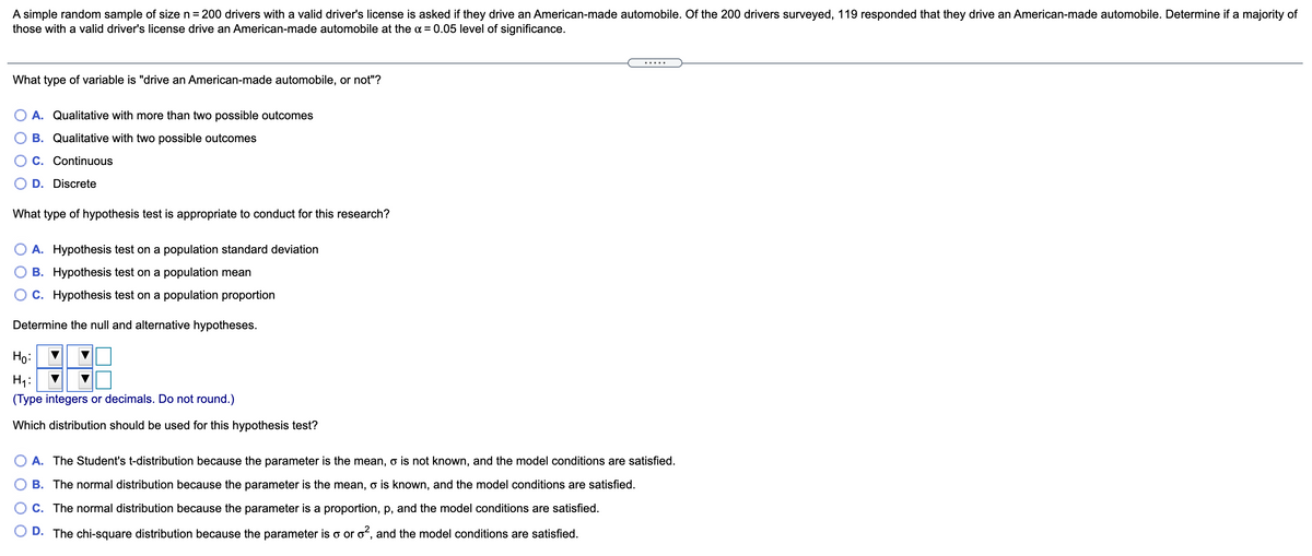 A simple random sample of size n = 200 drivers with a valid driver's license is asked if they drive an American-made automobile. Of the 200 drivers surveyed, 119 responded that they drive an American-made automobile. Determine if a majority of
those with a valid driver's license drive an American-made automobile at the a = 0.05 level of significance.
.....
What type of variable is "drive an American-made automobile, or not"?
A. Qualitative with more than two possible outcomes
B. Qualitative with two possible outcomes
C. Continuous
D. Discrete
What type of hypothesis test is appropriate to conduct for this research?
O A. Hypothesis test on a population standard deviation
B. Hypothesis test on a population mean
O c. Hypothesis test on a population proportion
Determine the null and alternative hypotheses.
Ho:
H1:
(Type integers or decimals. Do not round.)
Which distribution should be used for this hypothesis test?
A. The Student's t-distribution because the parameter is the mean, o is not known, and the model conditions are satisfied.
O B. The normal distribution because the parameter is the mean, o is known, and the model conditions are satisfied.
C. The normal distribution because the parameter is a proportion, p, and the model conditions are satisfied.
D. The chi-square distribution because the parameter is o or oʻ, and the model conditions are satisfied.
