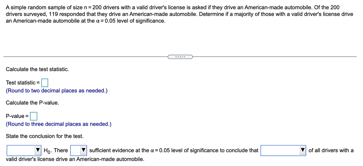 A simple random sample of size n = 200 drivers with a valid driver's license is asked if they drive an American-made automobile. Of the 200
drivers surveyed, 119 responded that they drive an American-made automobile. Determine if a majority of those with a valid driver's license drive
an American-made automobile at the a = 0.05 level of significance.
.....
Calculate the test statistic.
Test statistic =
(Round to two decimal places as needed.)
Calculate the P-value.
P-value =
(Round to three decimal places as needed.)
State the conclusion for the test.
Ho.
There
sufficient evidence at the a = 0.05 level of significance to conclude that
of all drivers with a
valid driver's license drive an American-made automobile.
