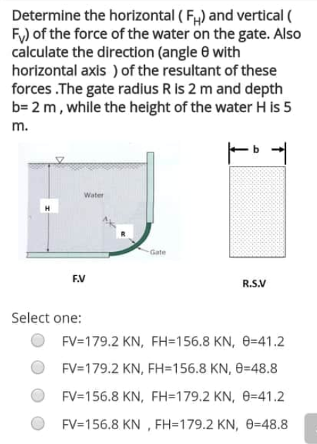 Determine the horizontal ( F) and vertical (
Fy) of the force of the water on the gate. Also
calculate the direction (angle 0 with
horizontal axis ) of the resultant of these
forces .The gate radius R is 2 m and depth
b= 2 m, while the height of the water H is 5
m.
Water
Gate
FV
R.S.V
Select one:
FV=179.2 KN, FH=156.8 KN, 0=41.2
FV=179.2 KN, FH=156.8 KN, 0=48.8
FV=156.8 KN, FH=179.2 KN, e=41.2
FV=156.8 KN , FH=179.2 KN, e=48.8
