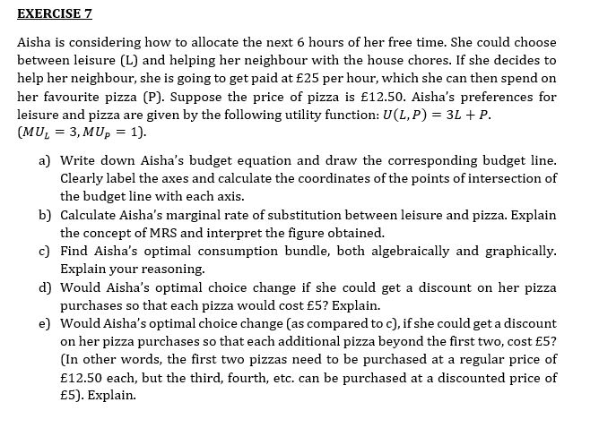 EXERCISE 7
Aisha is considering how to allocate the next 6 hours of her free time. She could choose
between leisure (L) and helping her neighbour with the house chores. If she decides to
help her neighbour, she is going to get paid at £25 per hour, which she can then spend on
her favourite pizza (P). Suppose the price of pizza is £12.50. Aisha's preferences for
leisure and pizza are given by the following utility function: U(L, P) = 3L + P.
(MU₁ = 3, MUp = 1).
a) Write down Aisha's budget equation and draw the corresponding budget line.
Clearly label the axes and calculate the coordinates of the points of intersection of
the budget line with each axis.
b) Calculate Aisha's marginal rate of substitution between leisure and pizza. Explain
the concept of MRS and interpret the figure obtained.
c) Find Aisha's optimal consumption bundle, both algebraically and graphically.
Explain your reasoning.
d) Would Aisha's optimal choice change if she could get a discount on her pizza
purchases so that each pizza would cost £5? Explain.
e) Would Aisha's optimal choice change (as compared to c), if she could get a discount
on her pizza purchases so that each additional pizza beyond the first two, cost £5?
(In other words, the first two pizzas need to be purchased at a regular price of
£12.50 each, but the third, fourth, etc. can be purchased at a discounted price of
£5). Explain.