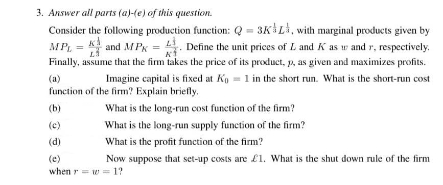 3. Answer all parts (a)-(e) of this question.
Consider the following production function: Q = 3K&L, with marginal products given by
L3
MPL = K
and MPK
Define the unit prices of L and K as w and r, respectively.
Finally, assume that the firm takes the price of its product, p, as given and maximizes profits.
L3
K3
(a)
Imagine capital is fixed at Ko = 1 in the short run. What is the short-run cost
function of the firm? Explain briefly.
(b)
(c)
(d)
(e)
when rw = 1?
What is the long-run cost function of the firm?
What is the long-run supply function of the firm?
What is the profit function of the firm?
Now suppose that set-up costs are £1. What is the shut down rule of the firm