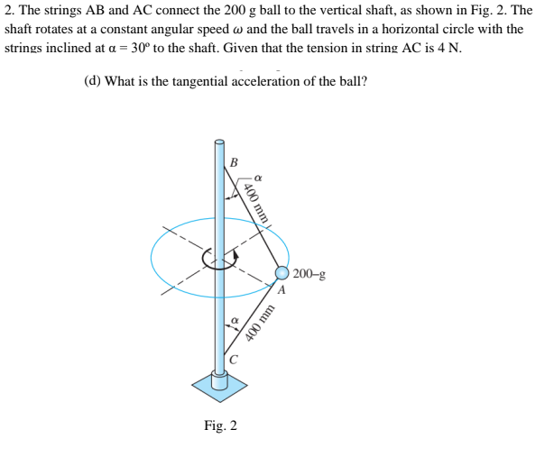 2. The strings AB and AC connect the 200 g ball to the vertical shaft, as shown in Fig. 2. The
shaft rotates at a constant angular speed w and the ball travels in a horizontal circle with the
strings inclined at a = 30° to the shaft. Given that the tension in string AC is 4 N.
(d) What is the tangential acceleration of the ball?
O 200–g
Fig. 2
400 mm
400 mm
