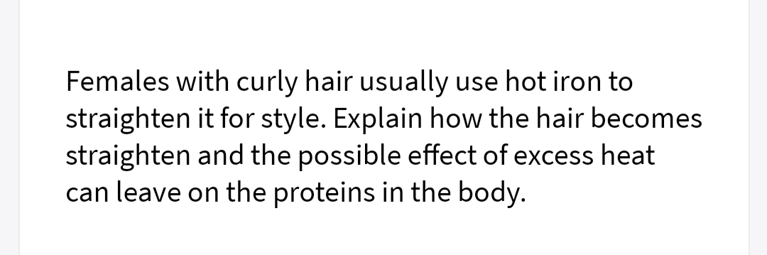 Females with curly hair usually use hot iron to
straighten it for style. Explain how the hair becomes
straighten and the possible effect of excess heat
can leave on the proteins in the body.
