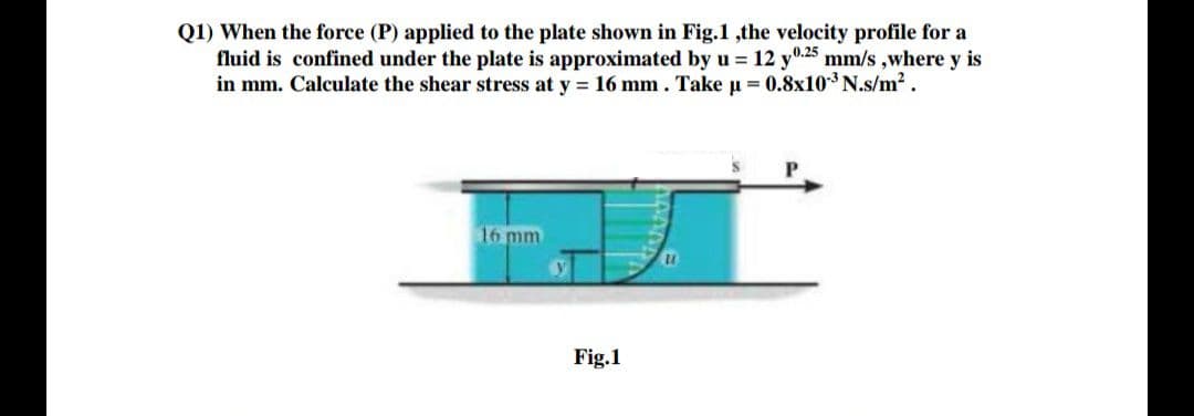 Q1) When the force (P) applied to the plate shown in Fig.1,the velocity profile for a
fluid is confined under the plate is approximated by u = 12 y0.25 mm/s ,where y is
in mm. Calculate the shear stress at y 16 mm. Take u = 0.8x10 N.s/m2.
16 mm
Fig.1
