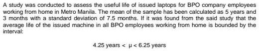 A study was conducted to assess the useful life of issued laptops for BPO company employees
working from home in Metro Manila. The mean of the sample has been calculated as 5 years and
3 months with a standard deviation of 7.5 months. If it was found from the said study that the
average life of the issued machine in all BPO employees working from home is bounded by the
interval:
4.25 years < p < 6.25 years