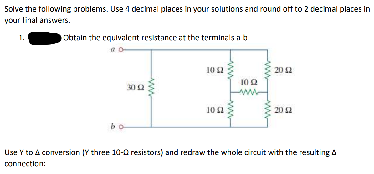 Solve the following problems. Use 4 decimal places in your solutions and round off to 2 decimal places in
your final answers.
1.
Obtain the equivalent resistance at the terminals a-b
a o
bo
30 92
www
10 S2
10 92
10 Q2
20 92
20 S2
Use Y to A conversion (Y three 10- resistors) and redraw the whole circuit with the resulting A
connection: