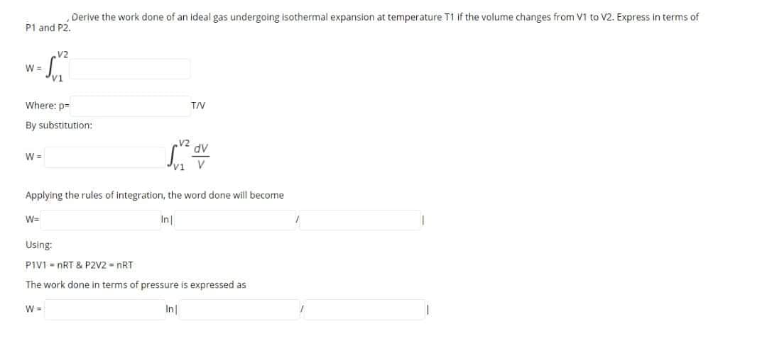 ,Derive the work done of an ideal gas undergoing isothermal expansion at temperature T1 if the volume changes from V1 to V2. Express in terms of
P1 and P2.
V2
W =
Where: p=
T/V
By substitution:
dv
W =
v1
V
Applying the rules of integration, the word done will become
W=
In
Using:
PIVI = nRT & PZV2 = nRT
The work done in terms of pressure is expressed as
W =
In
