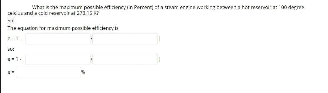 What is the maximum possible efficiency (in Percent) of a steam engine working between a hot reservoir at 100 degree
celcius and a cold reservoir at 273.15 K?
Sol.
The equation for maximum possible efficiency is
e = 1 -|
so:
e = 1-|
e =
%
