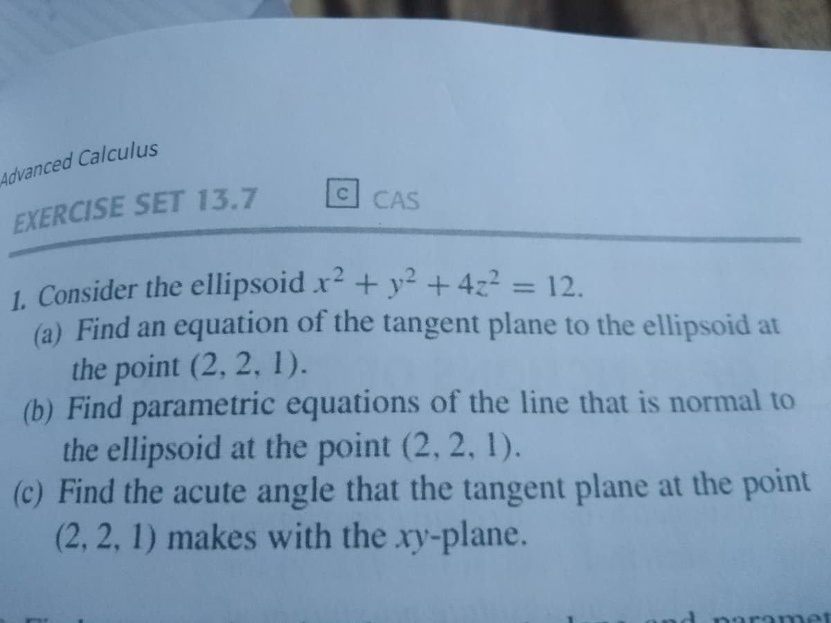 Advanced Calculus
EXERCISE SET 13.7
CAS
1. Consider the ellipsoid x + y² + 4z2 = 12.
(a) Find an equation of the tangent plane to the ellipsoid at
the point (2, 2, 1).
(b) Find parametric equations of the line that is normal to
the ellipsoid at the point (2, 2, 1).
(c) Find the acute angle that the tangent plane at the point
(2, 2, 1) makes with the xy-plane.
aramet

