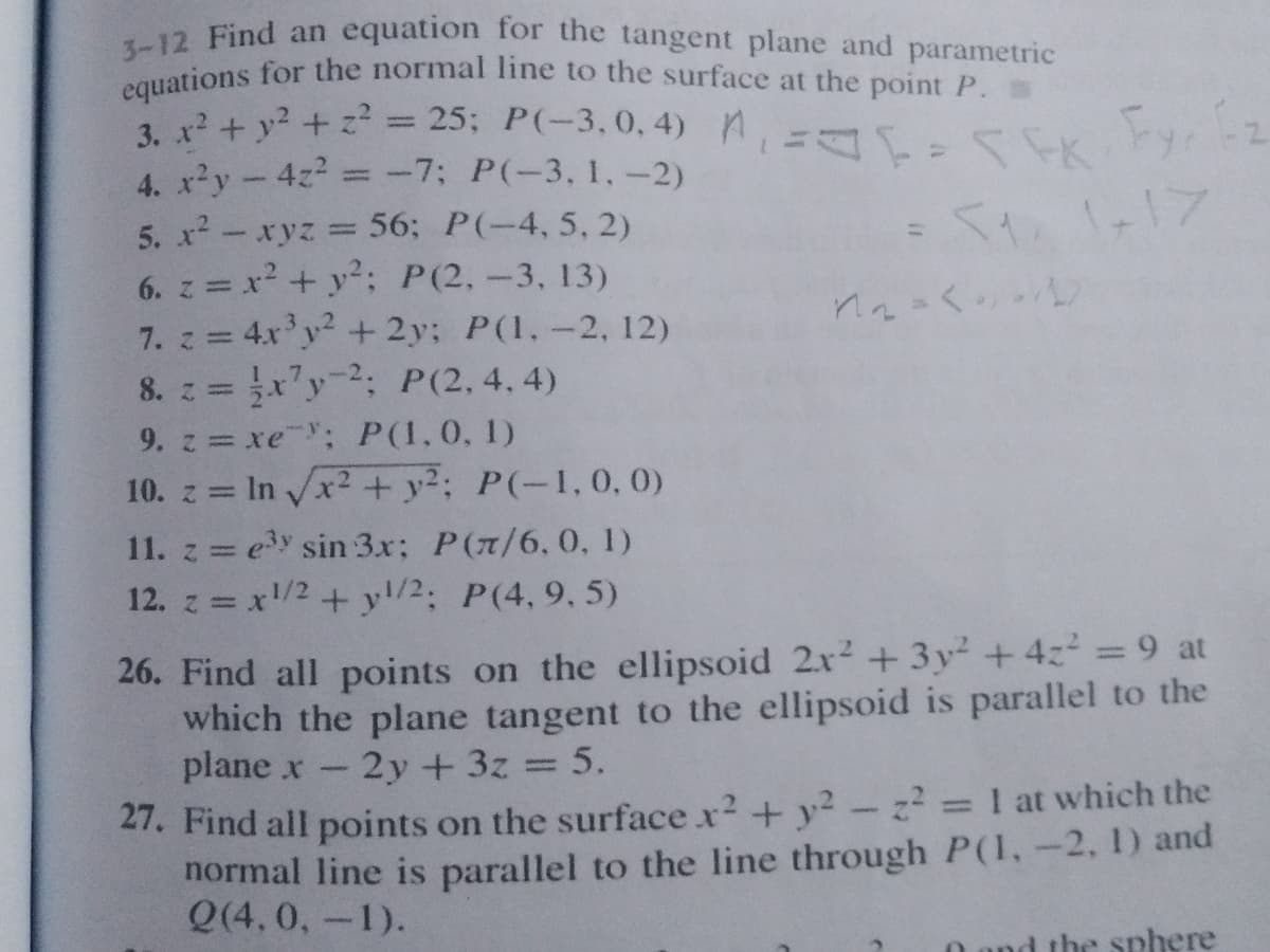 equations for the normal line to the surface at the point P.
3-12 Find an equation for the tangent plane and parametric
3. x+ y? + z = 25; P(-3,0, 4) M,= EK yr 2
4. x²y-4z =-7; P(-3, 1,-2)
%3D
5. x - xyz =
56; P(-4, 5, 2)
1-17
6. z = x? + y2: P(2,-3, 13)
7. z = 4x'y2 + 2y; P(1,-2, 12)
8. z = x'y2; P(2,4.4)
%3D
%3D
9. z xe; P(1,0, 1)
10. z = In x2 + y2; P(-1,0,0)
11. z = ey sin 3x; P(7/6,0, 1)
12. z = x/2+ y/2: P(4, 9, 5)
26. Find all points on the ellipsoid 2x + 3y² + 4z = 9 at
which the plane tangent to the ellipsoid is parallel to the
plane x
2y +3z 5.
21. Find all points on the surface x2 + y²-z 1 at which the
normal line is parallel to the line through P(1,-2, 1) and
Q(4, 0,-1).
%3D
the sphere
