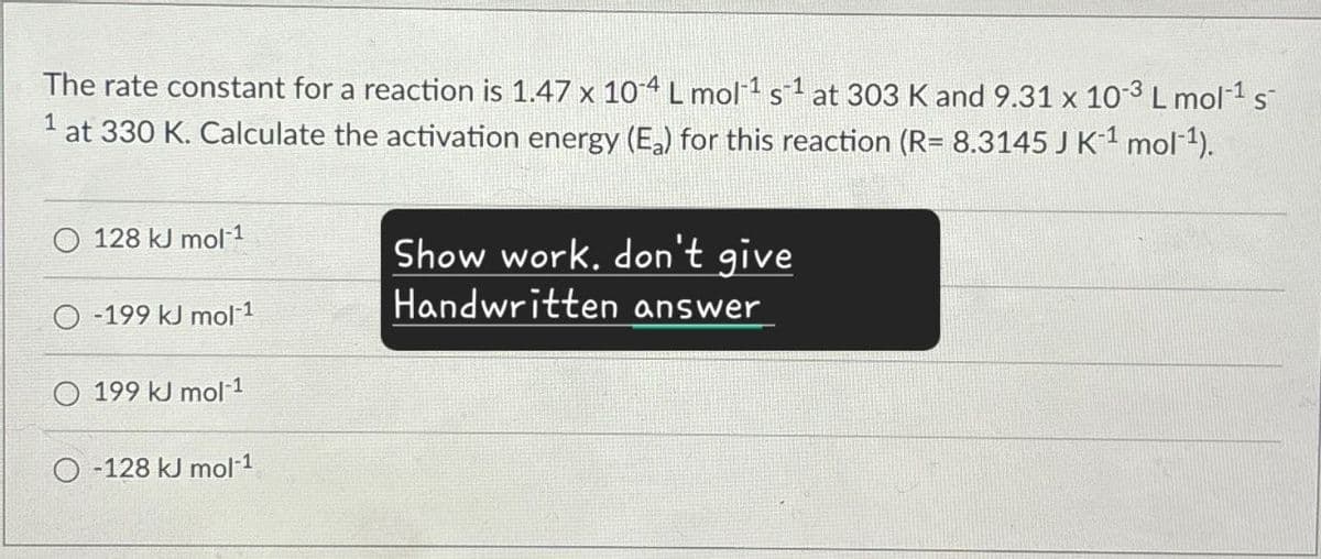 The rate constant for a reaction is 1.47 x 104 L mol¹ s1 at 303 K and 9.31 x 10-3 L mol-1 s
1 at 330 K. Calculate the activation energy (E₂) for this reaction (R= 8.3145 J K¹¹ mol‍¹).
128 kJ mol-1
-199 kJ mol-1
199 kJ mol-1
-128 kJ mol-1
Show work, don't give
Handwritten answer