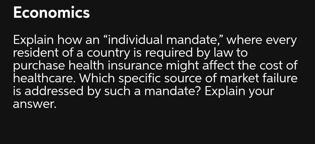 Economics
Explain how an “individual mandate," where every
resident of a country is required by law to
purchase health insurance might affect the cost of
healthcare. Which specific source of market failure
is addressed by such a mandate? Explain your
answer.
