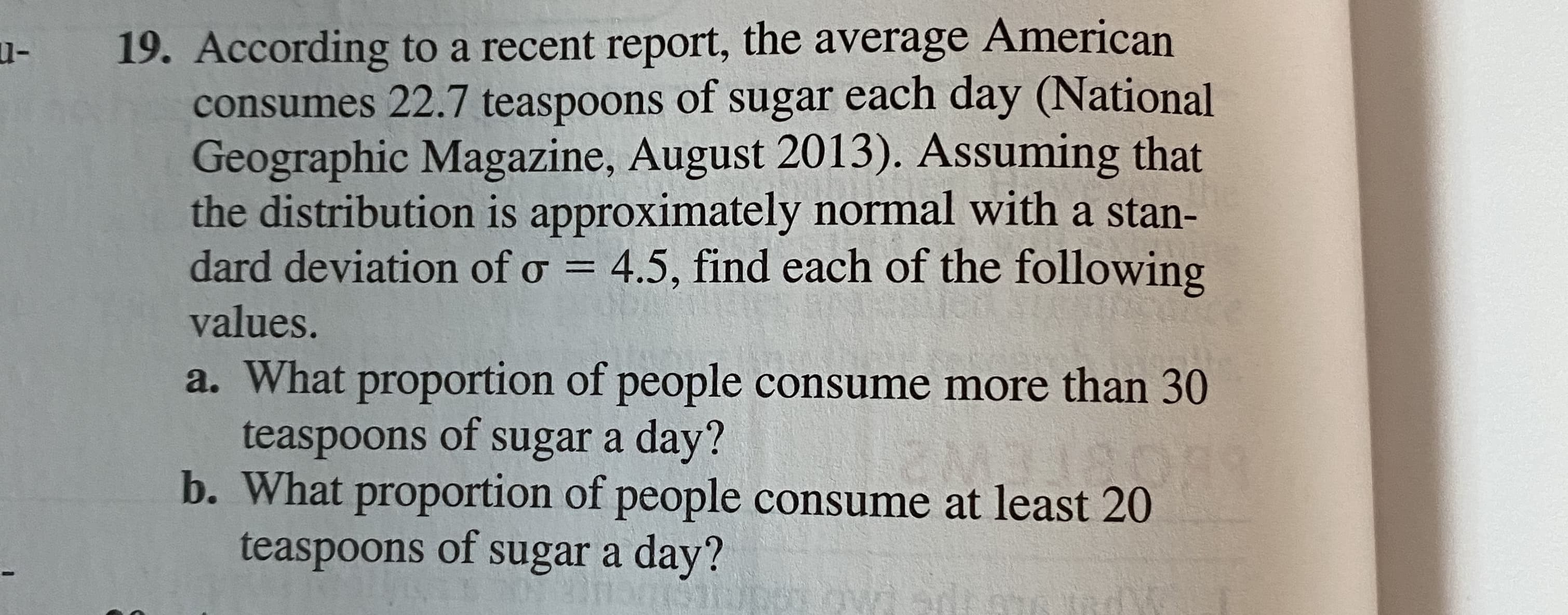 19. According to a recent report, the average American
consumes 22.7 teaspoons of sugar each day (National
Geographic Magazine, August 2013). Assuming that
the distribution is approximately normal with a stan-
dard deviation of o = 4.5, find each of the following
values.
a. What proportion of people consume more than 30
teaspoons of sugar a day?
b. What proportion of people consume at least 20
teaspoons of sugar a day?
