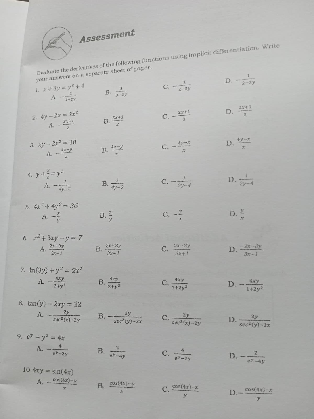Assessment
Evaluate the derivatives of the following functions using implicit differentiation. Write
your answers on a separate sheet of paper.
1.
D.
2-3y
C.
2-3y
1. x+3y y2.+ 4
В.
3-2y
A.
3-2y
2x+1
2. 4y-2x 3x2
A.
2x+1
C. --**
3.
3x+1
B. *
3.
3x+1
2.
3. xy-2x2 10
4x-y
4y-x
D.
4y-x
4x-y
В.
C.
A.
.
4. y += y
D.
1
В.
4y-2
С.
Ży-4
A. -
2yーマ
4y--2
5. 4x2+ 4y2= 36
A. -
C. -?
D. '
6. x2+ 3xy – y = 7
2x-3y
A.
2x+3y
B.
3x-1
2x-3y
C.
3x+1
-2x-3y
D.
3x-1
7. In(3y) + y? = 2x2
A. -
2+y2
4xy
4xy
В.
4xy
C.
1+2y2
4xy
D.
1+2y2
2+y2
8. tan(y)- 2xy 12
2y
2y
B. --
sec (y)-2x
A. -
C.
2y
2y
sec (x)-2y
D.
sec? (x)-2y
sec (y)-2x
9. e -y2= 4x
4
В.
A.
2.
4
C.
e-Zy
D.-
ey--2y
ey-4y
2.
eY-4y
10.4xy = sin(4x)
A. -
cos(4x)-y
В.
cos(4x)-y
cos(4x)-x
C.
D.-Cos(4x)-xr
y
B.
