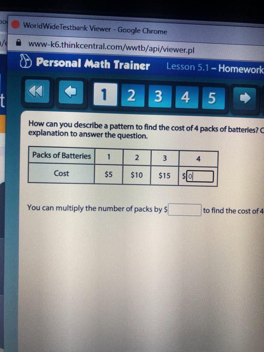 WorldWideTestbank Viewer - Google Chrome
www-k6.thinkcentral.com/wwtb/api/viewer.pl
Personal Math Trainer
Lesson 5.1- Homework
1
4
How can you describe a pattern to find the cost of 4 packs of batteries? C
explanation to answer the question.
Packs of Batteries
1
3
4
Cost
$5
$10
$15
$0
You can multiply the number of packs by $
to find the cost of 4
