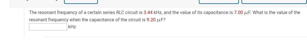 The resonant frequency of a certain series RLC circuit is 3.44 kHz, and the value of its capacitance is 7.00 uF. What is the value of the
resonant frequency when the capacitance of the circuit is 9.20 uF?
kHz
