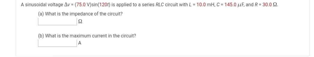 A sinusoidal voltage Av = (75.0 V)sin(120t) is applied to a series RLC circuit with L = 10.0 mH, C = 145.0 µF, and R = 30.0 2.
(a) What is the impedance of the circuit?
(b) What is the maximum current in the circuit?
