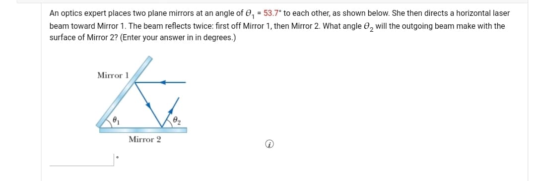 An optics expert places two plane mirrors at an angle of 0, = 53.7° to each other, as shown below. She then directs a horizontal laser
beam toward Mirror 1. The beam reflects twice: first off Mirror 1, then Mirror 2. What angle 0, will the outgoing beam make with the
surface of Mirror 2? (Enter your answer in in degrees.)
Mirror 1
Mirror 2
