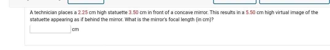 A technician places a 2.25 cm high statuette 3.50 cm in front of a concave mirror. This results in a 5.50 cm high virtual image of the
statuette appearing as if behind the mirror. What is the mirror's focal length (in cm)?
cm
