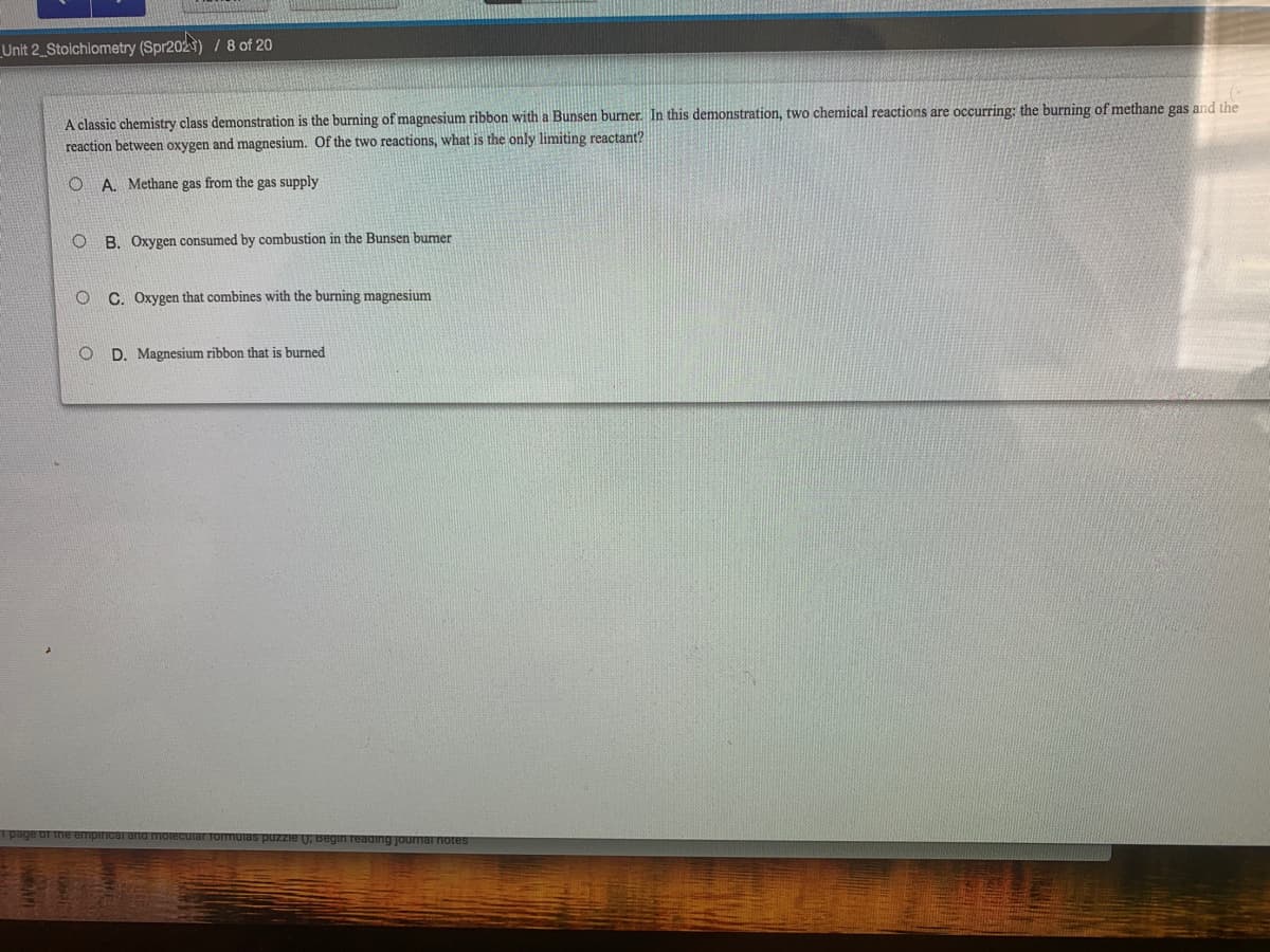 _Unit 2_Stoichiometry (Spr202) /8 of 20
A classic chemistry class demonstration is the burning of magnesium ribbon with a Bunsen burner. In this demonstration, two chemical reactions are occurring: the burning of methane gas and the
reaction between oxygen and magnesium. Of the two reactions, what is the only limiting reactant?
O A. Methane gas from the gas supply
O B. Oxygen consumed by combustion in the Bunsen burmer
C. Oxygen that combines with the burning magnesium
O D. Magnesium ribbon that is burned
and molecCuiar Tormuias puzzie U; Begin reading journi
