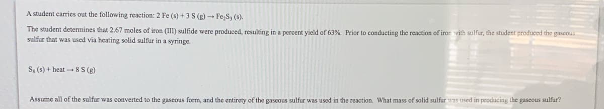 A student carries out the following reaction: 2 Fe (s) + 3 S (g) → Fe,S3 (s).
The student determines that 2.67 moles of iron (III) sulfide were produced, resulting in a percent vield of 63%. Prior to conducting the reaction of iron with sulfur, the student produced the gaseous
sulfur that was used via heating solid sulfur in a syringe.
Ss (s) + heat → 8 S (g)
Assume all of the sulfur was converted to the gaseous form, and the entirety of the gaseous sulfur was used in the reaction. What mass of solid sulfur was used in producing the gaseous sulfur?
