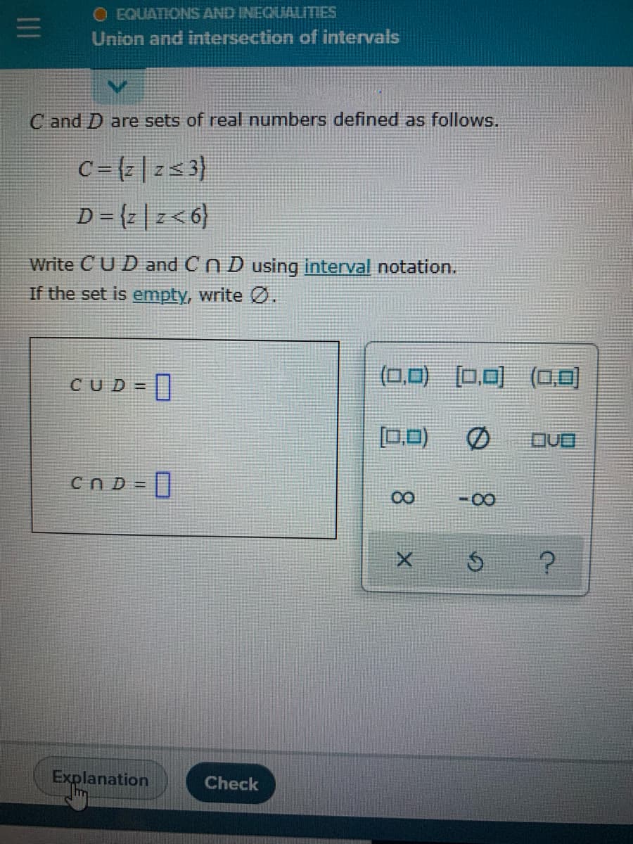 O EQUATIONIS AND INEQUALITIES
Union and intersection of intervals
C and D are sets of real numbers defined as follows.
C= {z |zs3}
{9>z | 2} = a
Write CUD and Cn D using interval notation.
If the set is empty, write Ø.
CUD = 0
(0,0) [0,0) (0,0)
[0.0)
cn D = ]
-0-
Explanation
Check
8.
