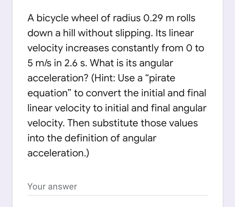 A bicycle wheel of radius 0.29 m rolls
down a hill without slipping. Its linear
velocity increases constantly from 0 to
5 m/s in 2.6 s. What is its angular
acceleration? (Hint: Use a "pirate
equation" to convert the initial and final
linear velocity to initial and final angular
velocity. Then substitute those values
into the definition of angular
acceleration.)
Your answer
