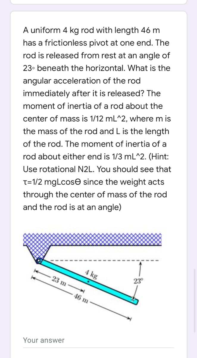 A uniform 4 kg rod with length 46 m
has a frictionless pivot at one end. The
rod is released from rest at an angle of
23. beneath the horizontal. What is the
angular acceleration of the rod
immediately after it is released? The
moment of inertia of a rod about the
center of mass is 1/12 mL^2, where m is
the mass of the rod and L is the length
of the rod. The moment of inertia of a
rod about either end is 1/3 mL^2. (Hint:
Use rotational N2L. You should see that
T=1/2 mgLcose since the weight acts
through the center of mass of the rod
and the rod is at an angle)
4 kg
23 m
23°
46 m
Your answer
