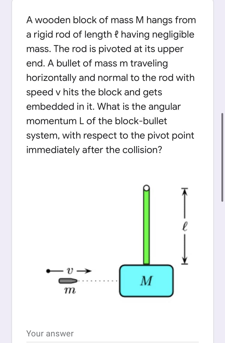 A wooden block of mass M hangs from
a rigid rod of length e having negligible
mass. The rod is pivoted at its upper
end. A bullet of mass m traveling
horizontally and normal to the rod with
speed v hits the block and gets
embedded in it. What is the angular
momentum L of the block-bullet
system, with respect to the pivot point
immediately after the collision?
M
m
Your answer
