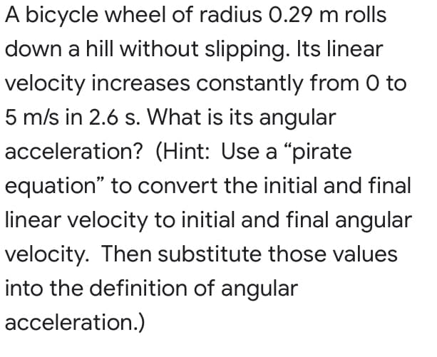 A bicycle wheel of radius 0.29 m rolls
down a hill without slipping. Its linear
velocity increases constantly from 0 to
5 m/s in 2.6 s. What is its angular
acceleration? (Hint: Use a “pirate
equation" to convert the initial and final
linear velocity to initial and final angular
velocity. Then substitute those values
into the definition of angular
acceleration.)
