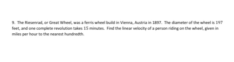 9. The Riesenrad, or Great Wheel, was a ferris wheel build in Vienna, Austria in 1897. The diameter of the wheel is 197
feet, and one complete revolution takes 15 minutes. Find the linear velocity of a person riding on the wheel, given in
miles per hour to the nearest hundredth.