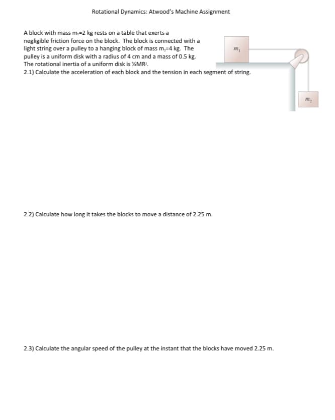 Rotational Dynamics: Atwood's Machine Assignment
A block with mass m,-2 kg rests on a table that exerts a
negligible friction force on the block. The block is connected with a
light string over a pulley to a hanging block of mass m,-4 kg. The
pulley is a uniform disk with a radius of 4 cm and a mass of 0.5 kg.
The rotational inertia of a uniform disk is ½/MR².
m₁
2.1) Calculate the acceleration of each block and the tension in each segment of string.
2.2) Calculate how long it takes the blocks to move a distance of 2.25 m.
2.3) Calculate the angular speed of the pulley at the instant that the blocks have moved 2.25 m.
m₂