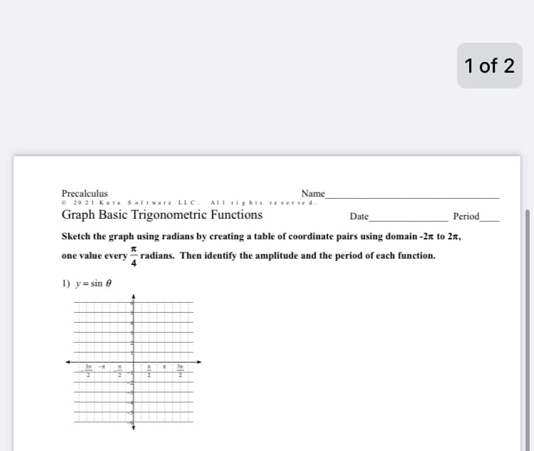 Precalculus
©20 21 Kuta Software LLC. All rights reserved.
Graph Basic Trigonometric Functions
3m
Date
Period
Sketch the graph using radians by creating a table of coordinate pairs using domain -2 to 2,
one value every radians. Then identify the amplitude and the period of each function.
1) y=sin 0
T
Name
# E 3x
2
1 of 2