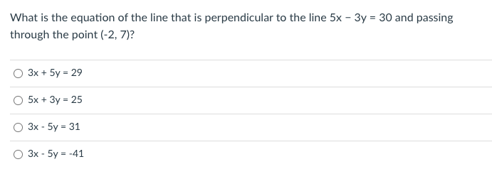 What is the equation of the line that is perpendicular to the line 5x - 3y = 30 and passing
through the point (-2, 7)?
3x + 5y = 29
O 5x + 3y = 25
3x - 5y = 31
3x - 5y = -41
