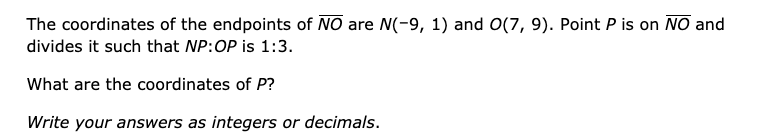 The coordinates of the endpoints of NO are N(-9, 1) and O(7, 9). Point P is on NO and
divides it such that NP:OP is 1:3.
What are the coordinates of P?
Write your answers as integers or decimals.
