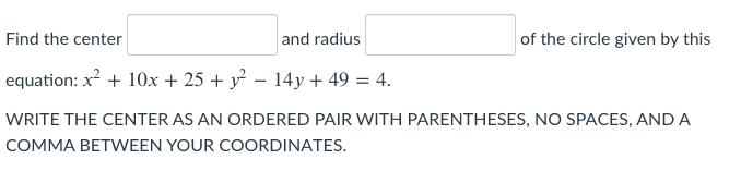 Find the center
and radius
of the circle given by this
equation: x? + 10x + 25 + y – 14y + 49 = 4.
WRITE THE CENTER AS AN ORDERED PAIR WITH PARENTHESES, NO SPACES, AND A
COMMA BETWEEN YOUR COORDINATES.
