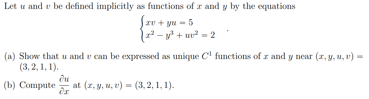Let u and v be defined implicitly as functions of x and y by the equations
xv + yu
5
x² – y3 + uv² = 2
(a) Show that u and v can be expressed as unique C' functions of x and y near (x, y, u, v) :
(3, 2, 1, 1).
(b) Compute
ди
at (x, у, и, v) — (3, 2, 1, 1).
