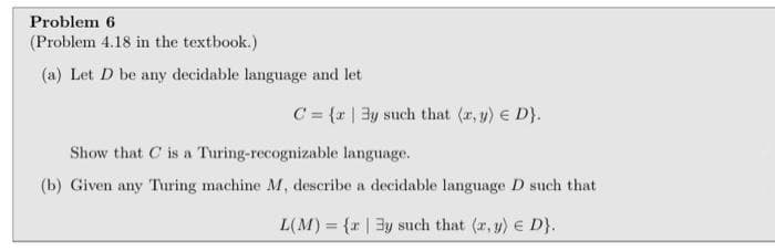 Problem 6
(Problem 4.18 in the textbook.)
(a) Let D be any decidable language and let
C = {r | 3y such that (r, y) € D}.
Show that C is a Turing-recognizable language.
(b) Given any Turing machine M, describe a decidable language D such that
L(M) = {r | 3y such that (r, y) e D}.
