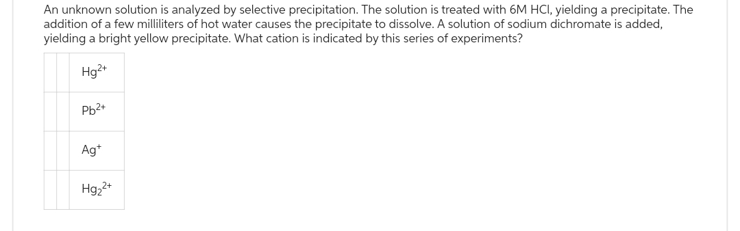An unknown solution is analyzed by selective precipitation. The solution is treated with 6M HCl, yielding a precipitate. The
addition of a few milliliters of hot water causes the precipitate to dissolve. A solution of sodium dichromate is added,
yielding a bright yellow precipitate. What cation is indicated by this series of experiments?
Hg2+
Pb²+
Ag+
Hg₂²+