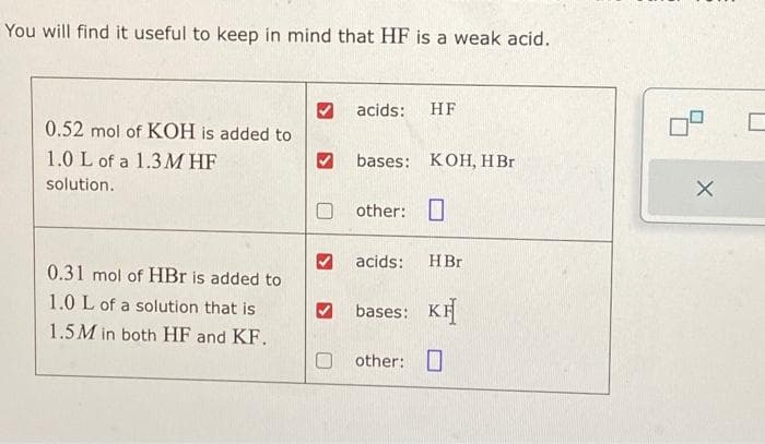 You will find it useful to keep in mind that HF is a weak acid.
0.52 mol of KOH is added to
1.0 L of a 1.3MHF
solution.
0.31 mol of HBr is added to
1.0 L of a solution that is
1.5M in both HF and KF.
acids: HF
bases: KOH, HBr
other:
HBr
bases: KH
other: 0
acids:
X