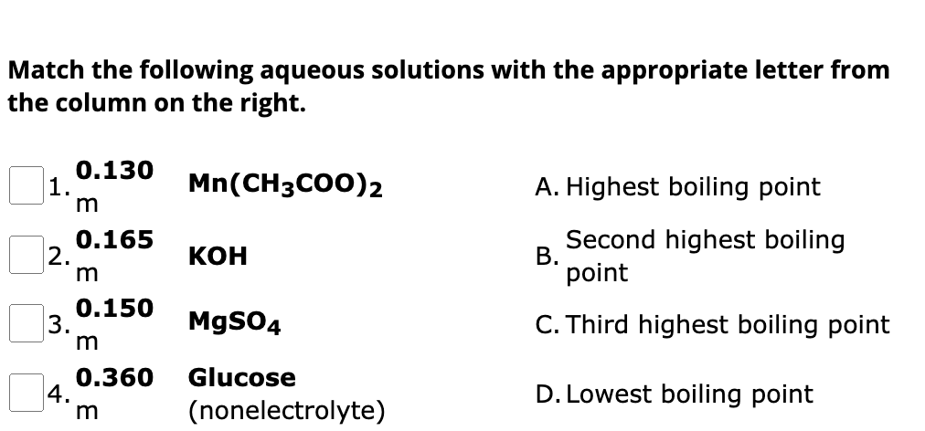 Match the following aqueous solutions with the appropriate letter from
the column on the right.
1.
2.
3.
4.
0.130
m
0.165
m
0.150
m
0.360
m
Mn(CH3COO)2
KOH
MgSO4
Glucose
(nonelectrolyte)
A. Highest boiling point
Second highest boiling
point
C. Third highest boiling point
D. Lowest boiling point
B.