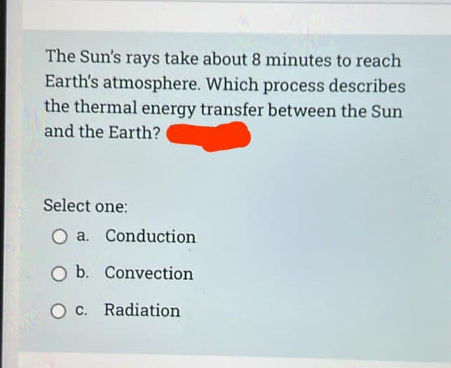 The Sun's rays take about 8 minutes to reach
Earth's atmosphere. Which process describes
the thermal energy transfer between the Sun
and the Earth?
Select one:
O a. Conduction
O b. Convection
O
c. Radiation