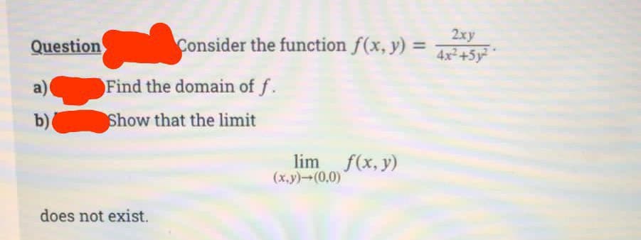 Question
a)
b)
2xy
Consider the function f(x, y) = 4x²+5²-
Find the domain of f.
Show that the limit
does not exist.
lim f(x, y)
(x,y)→(0,0)