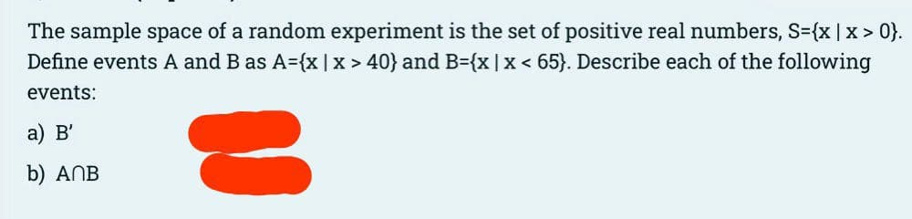 The sample space of a random experiment is the set of positive real numbers, S={x | x>0}.
Define events A and B as A={x | x > 40} and B={x | x < 65}. Describe each of the following
events:
a) B'
b) ANB