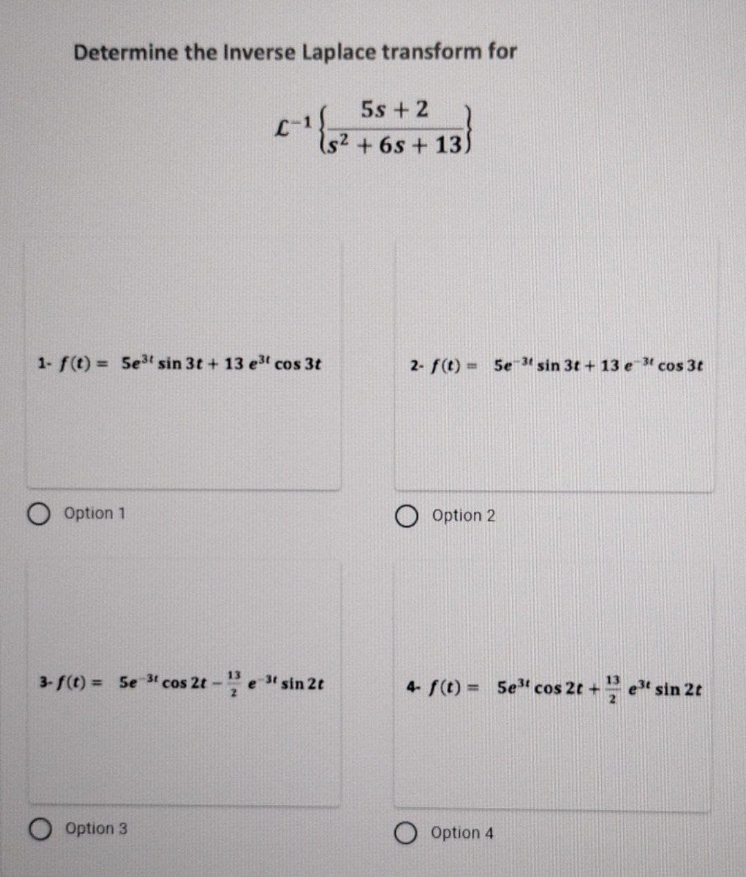 Determine the Inverse Laplace transform for
1- f(t) = 5e³t sin 3t + 13 e³t cos 3t
O Option 1
5s + 2
C-1 {5² +65 +13)
3-f(t) = 5e 3t cos 2t - 123 e 3t sin 2t
Option 3
2- f(t) = 5e-3 sin 3t+13 e 3t cos 3t
Option 2
4- f(t) = 5e³ cos 2t+e³ sin 2t
Option 4
